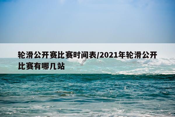轮滑公开赛比赛时间表/2021年轮滑公开比赛有哪几站