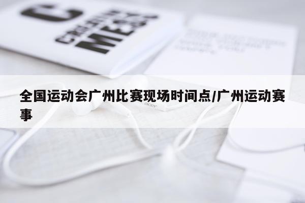 全国运动会广州比赛现场时间点/广州运动赛事