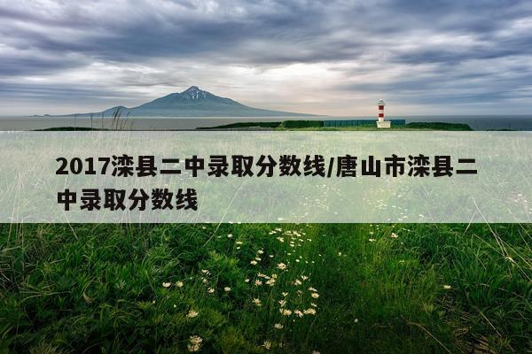 2017滦县二中录取分数线/唐山市滦县二中录取分数线