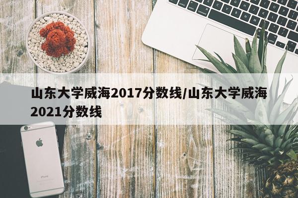 山东大学威海2017分数线/山东大学威海2021分数线