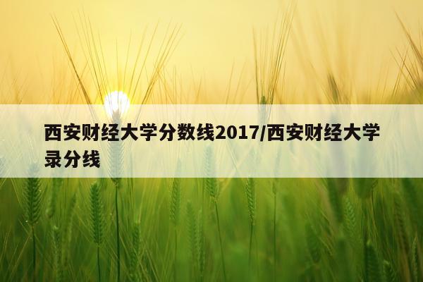 西安财经大学分数线2017/西安财经大学录分线