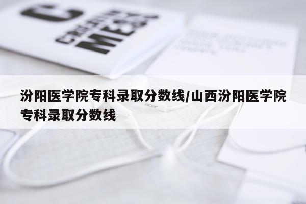 汾阳医学院专科录取分数线/山西汾阳医学院专科录取分数线