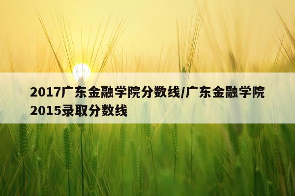 2017广东金融学院分数线/广东金融学院2015录取分数线