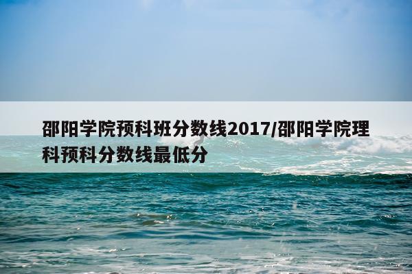 邵阳学院预科班分数线2017/邵阳学院理科预科分数线最低分