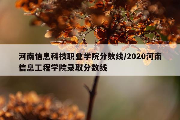 河南信息科技职业学院分数线/2020河南信息工程学院录取分数线