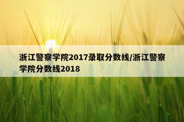 浙江警察学院2017录取分数线/浙江警察学院分数线2018