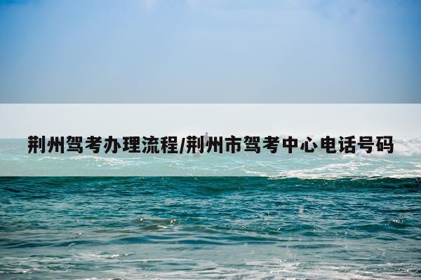 荆州驾考办理流程/荆州市驾考中心电话号码
