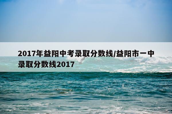 2017年益阳中考录取分数线/益阳市一中录取分数线2017