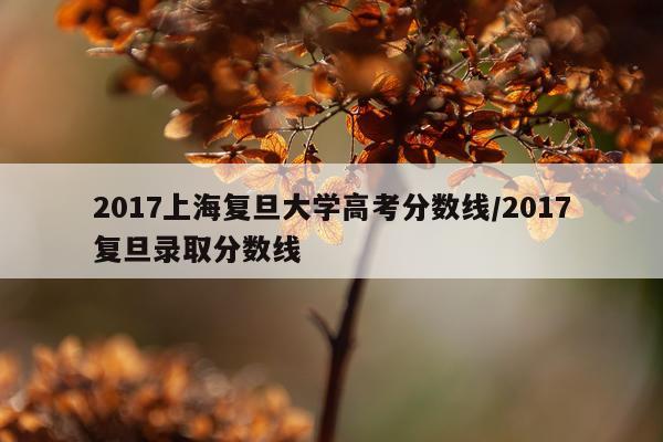 2017上海复旦大学高考分数线/2017复旦录取分数线