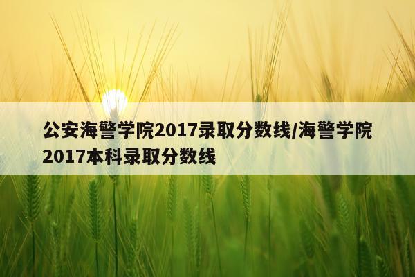 公安海警学院2017录取分数线/海警学院2017本科录取分数线