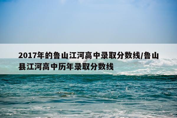 2017年的鲁山江河高中录取分数线/鲁山县江河高中历年录取分数线