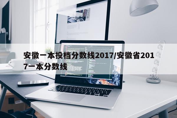 安徽一本投档分数线2017/安徽省2017一本分数线
