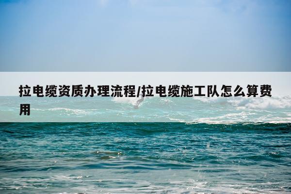 拉电缆资质办理流程/拉电缆施工队怎么算费用