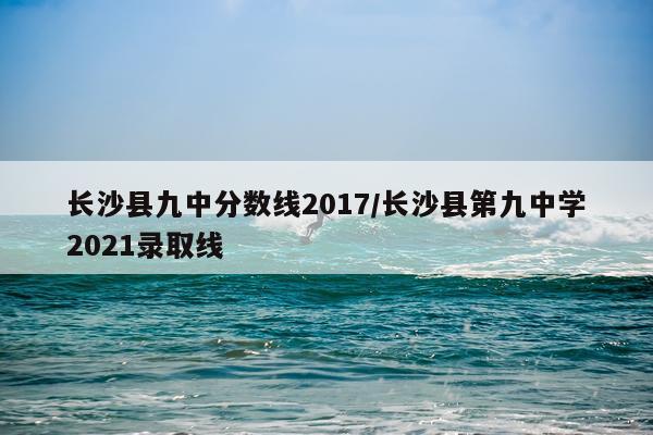 长沙县九中分数线2017/长沙县第九中学2021录取线