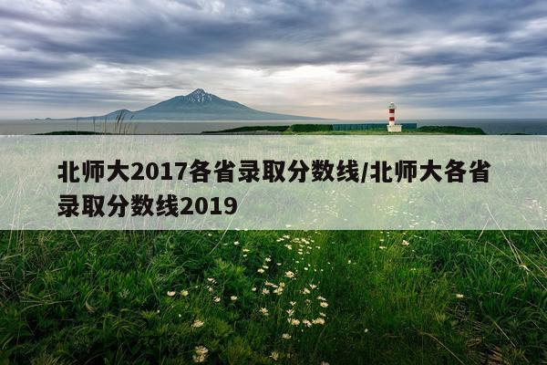 北师大2017各省录取分数线/北师大各省录取分数线2019