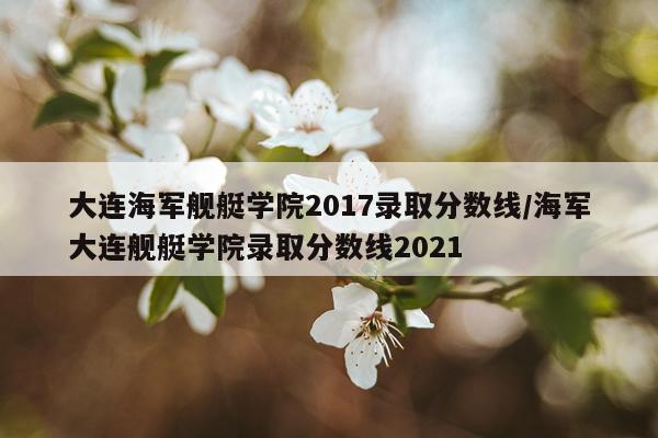 大连海军舰艇学院2017录取分数线/海军大连舰艇学院录取分数线2021