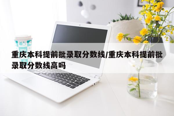重庆本科提前批录取分数线/重庆本科提前批录取分数线高吗