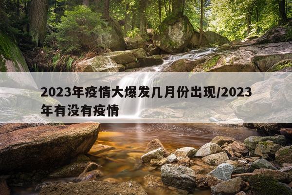 2023年疫情大爆发几月份出现/2023年有没有疫情