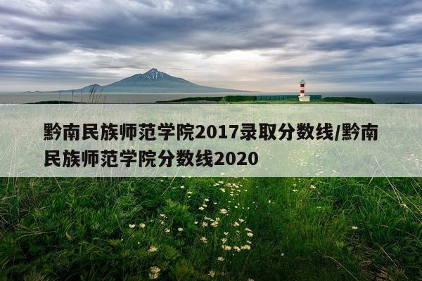 黔南民族师范学院2017录取分数线/黔南民族师范学院分数线2020