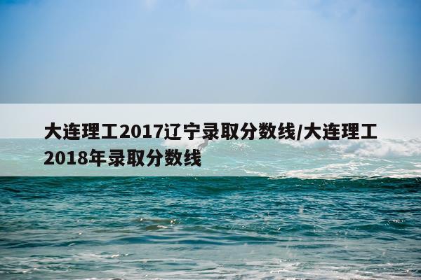 大连理工2017辽宁录取分数线/大连理工2018年录取分数线