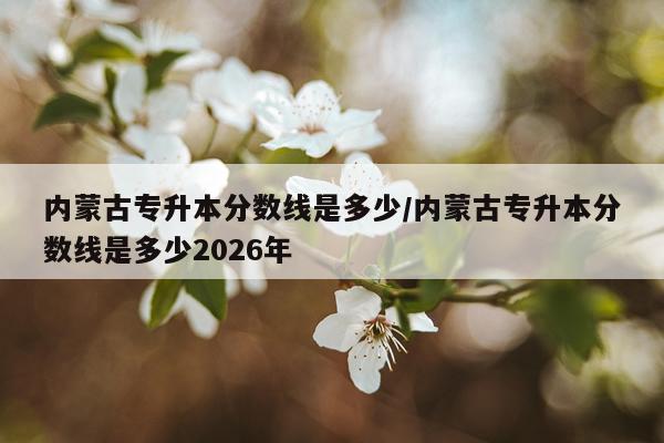 内蒙古专升本分数线是多少/内蒙古专升本分数线是多少2026年