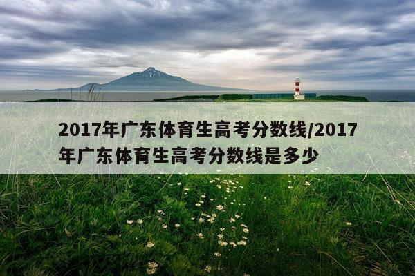 2017年广东体育生高考分数线/2017年广东体育生高考分数线是多少