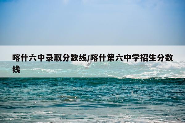喀什六中录取分数线/喀什第六中学招生分数线