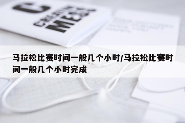 马拉松比赛时间一般几个小时/马拉松比赛时间一般几个小时完成