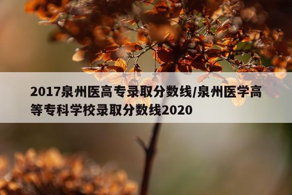 2017泉州医高专录取分数线/泉州医学高等专科学校录取分数线2020