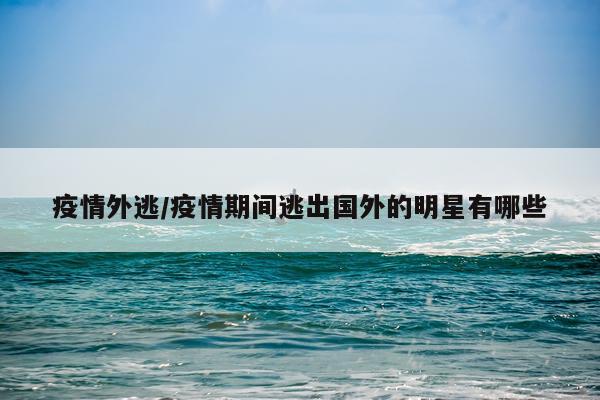 疫情外逃/疫情期间逃出国外的明星有哪些