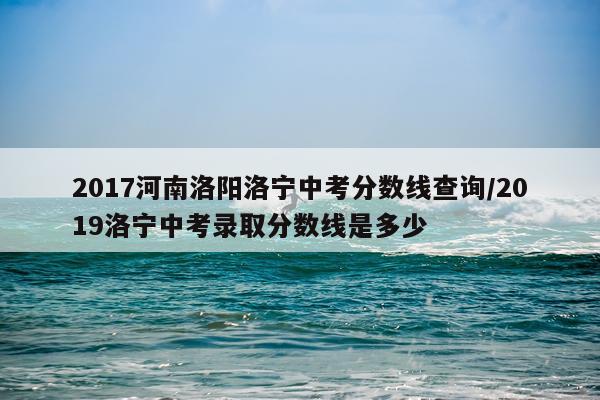 2017河南洛阳洛宁中考分数线查询/2019洛宁中考录取分数线是多少