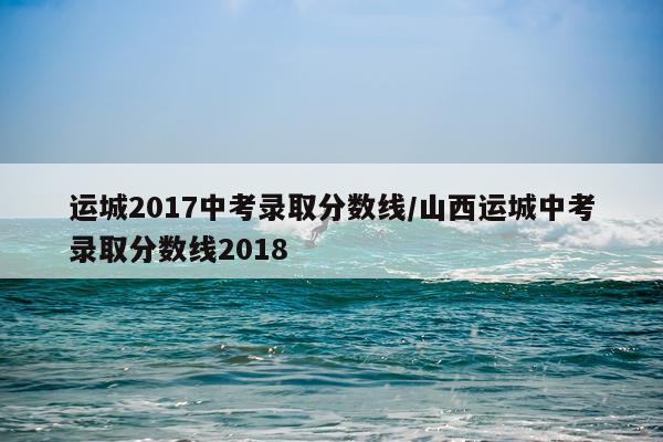 运城2017中考录取分数线/山西运城中考录取分数线2018