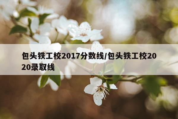 包头铁工校2017分数线/包头铁工校2020录取线