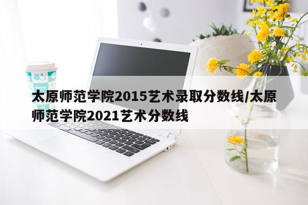 太原师范学院2015艺术录取分数线/太原师范学院2021艺术分数线