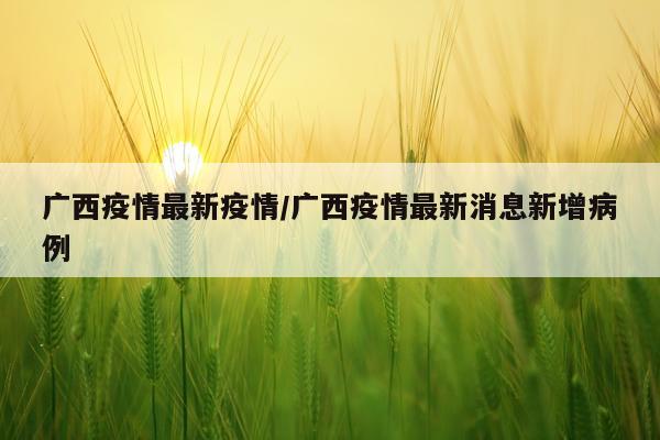 广西疫情最新疫情/广西疫情最新消息新增病例
