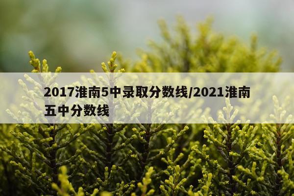 2017淮南5中录取分数线/2021淮南五中分数线