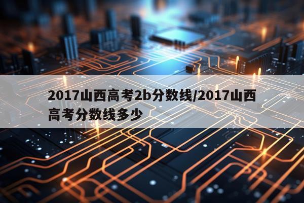 2017山西高考2b分数线/2017山西高考分数线多少