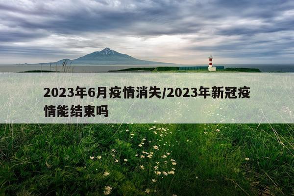 2023年6月疫情消失/2023年新冠疫情能结束吗