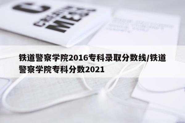 铁道警察学院2016专科录取分数线/铁道警察学院专科分数2021