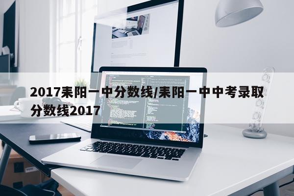 2017耒阳一中分数线/耒阳一中中考录取分数线2017