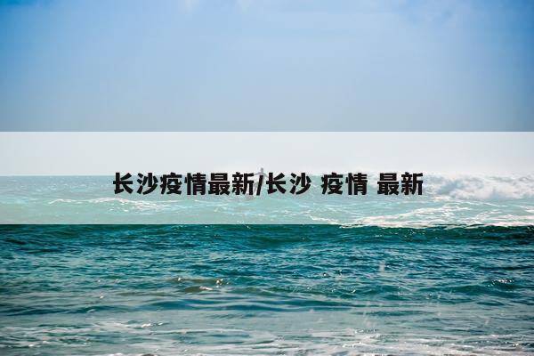 长沙疫情最新/长沙 疫情 最新
