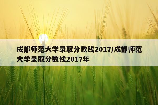 成都师范大学录取分数线2017/成都师范大学录取分数线2017年