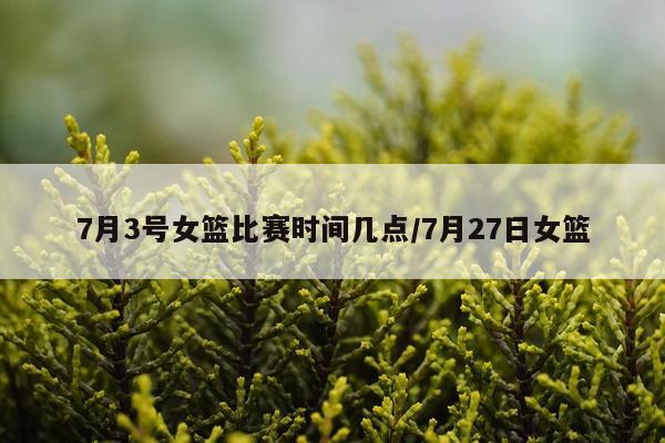 7月3号女篮比赛时间几点/7月27日女篮