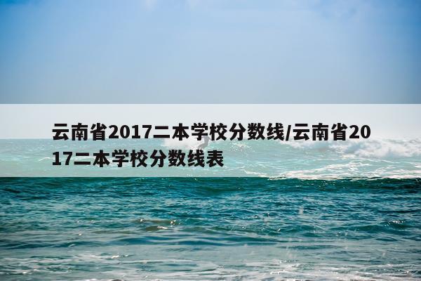 云南省2017二本学校分数线/云南省2017二本学校分数线表
