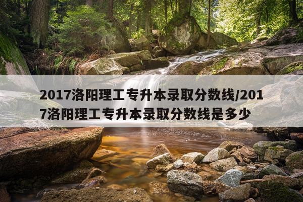 2017洛阳理工专升本录取分数线/2017洛阳理工专升本录取分数线是多少