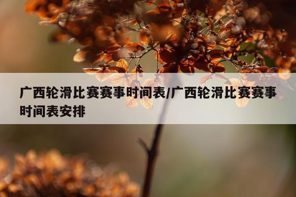 广西轮滑比赛赛事时间表/广西轮滑比赛赛事时间表安排