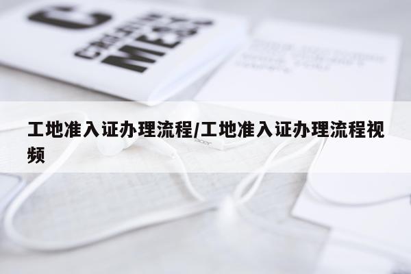 工地准入证办理流程/工地准入证办理流程视频