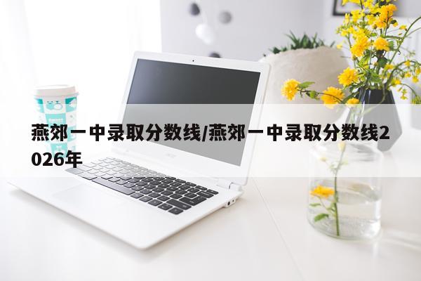 燕郊一中录取分数线/燕郊一中录取分数线2026年