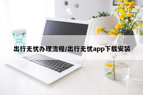 出行无忧办理流程/出行无忧app下载安装