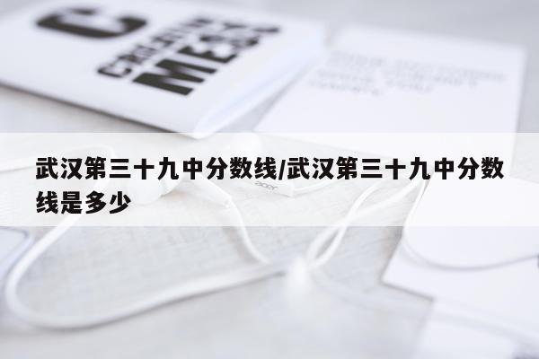 武汉第三十九中分数线/武汉第三十九中分数线是多少